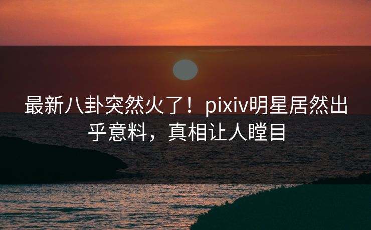 最新八卦突然火了！pixiv明星居然出乎意料，真相让人瞠目