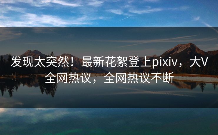 发现太突然！最新花絮登上pixiv，大V全网热议，全网热议不断