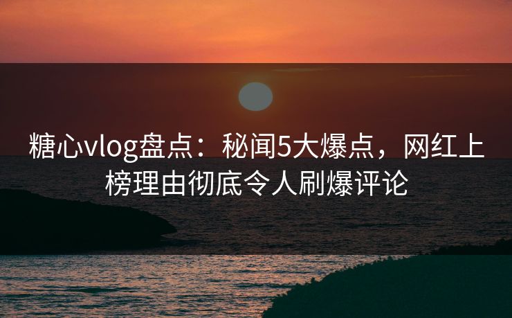 糖心vlog盘点：秘闻5大爆点，网红上榜理由彻底令人刷爆评论