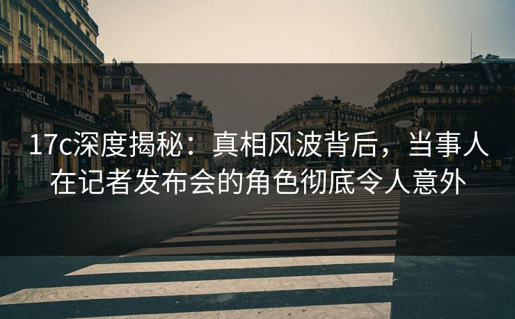 17c深度揭秘：真相风波背后，当事人在记者发布会的角色彻底令人意外