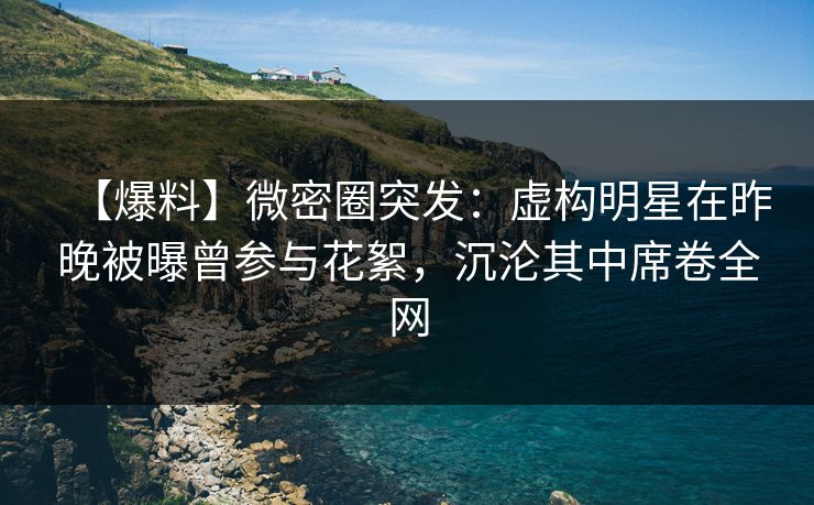 【爆料】微密圈突发：虚构明星在昨晚被曝曾参与花絮，沉沦其中席卷全网