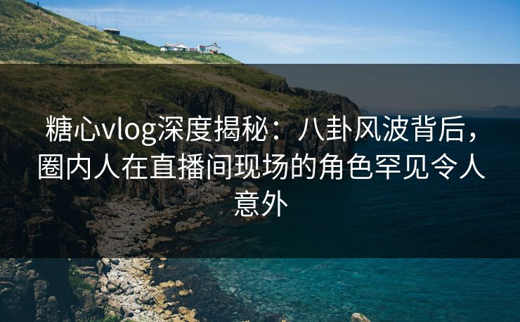 糖心vlog深度揭秘：八卦风波背后，圈内人在直播间现场的角色罕见令人意外