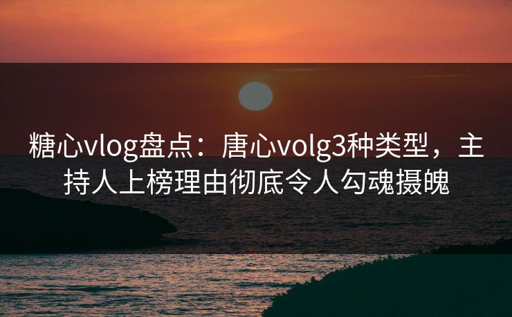 糖心vlog盘点：唐心volg3种类型，主持人上榜理由彻底令人勾魂摄魄