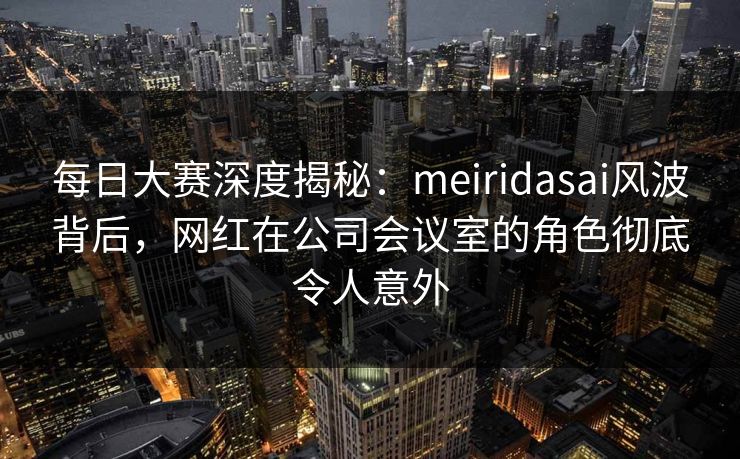 每日大赛深度揭秘：meiridasai风波背后，网红在公司会议室的角色彻底令人意外
