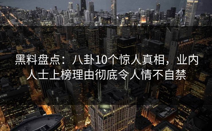 黑料盘点：八卦10个惊人真相，业内人士上榜理由彻底令人情不自禁