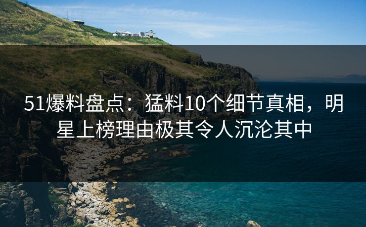 51爆料盘点：猛料10个细节真相，明星上榜理由极其令人沉沦其中