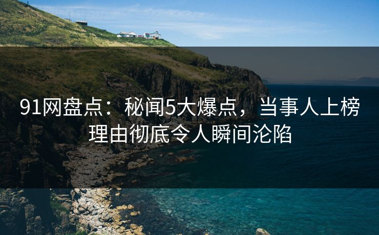 91网盘点：秘闻5大爆点，当事人上榜理由彻底令人瞬间沦陷