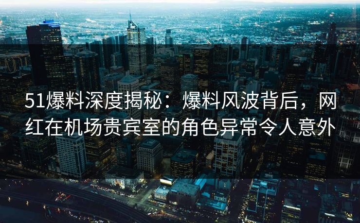 51爆料深度揭秘：爆料风波背后，网红在机场贵宾室的角色异常令人意外