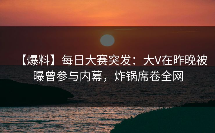 【爆料】每日大赛突发：大V在昨晚被曝曾参与内幕，炸锅席卷全网