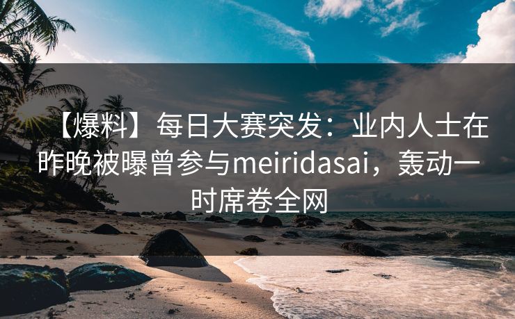 【爆料】每日大赛突发：业内人士在昨晚被曝曾参与meiridasai，轰动一时席卷全网