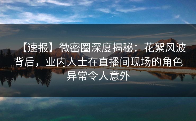 【速报】微密圈深度揭秘：花絮风波背后，业内人士在直播间现场的角色异常令人意外