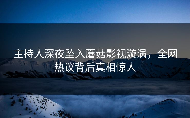 主持人深夜坠入蘑菇影视漩涡，全网热议背后真相惊人