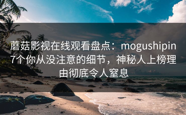 蘑菇影视在线观看盘点：mogushipin7个你从没注意的细节，神秘人上榜理由彻底令人窒息