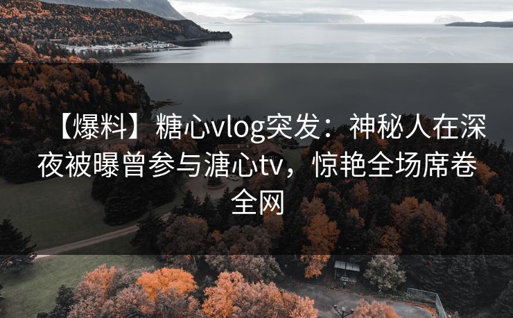 【爆料】糖心vlog突发：神秘人在深夜被曝曾参与溏心tv，惊艳全场席卷全网