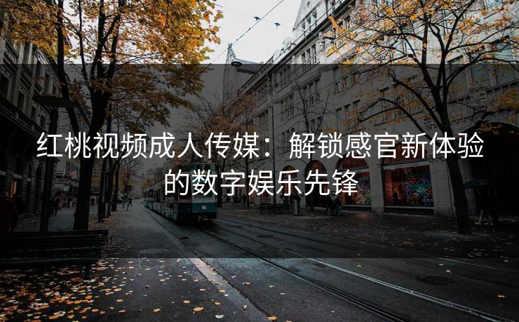 红桃视频成人传媒:解锁感官新体验的数字娱乐先锋 红桃视频成人传媒:解锁感官新体验的数字娱乐先锋