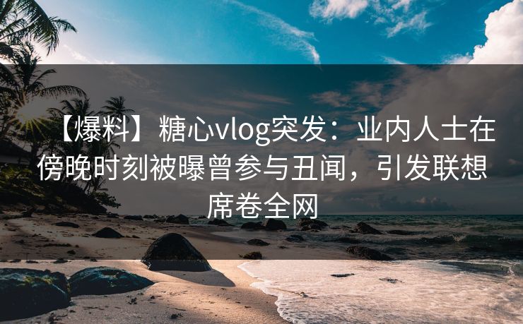 【爆料】糖心vlog突发：业内人士在傍晚时刻被曝曾参与丑闻，引发联想席卷全网