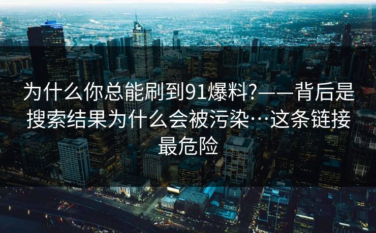 为什么你总能刷到91爆料?——背后是搜索结果为什么会被污染…这条链接最危险
