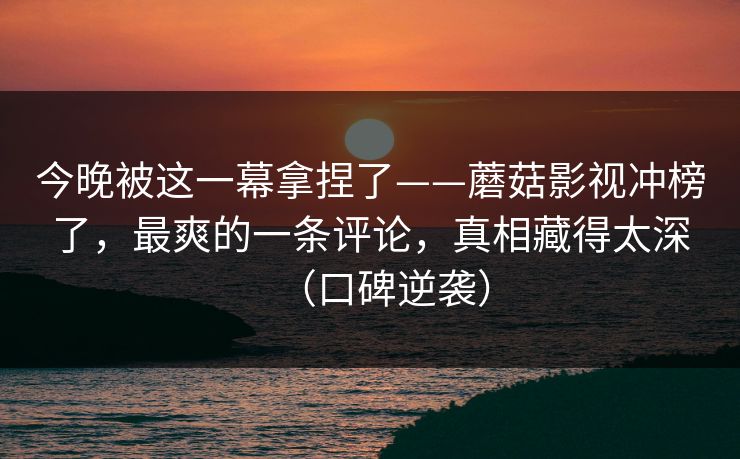 今晚被这一幕拿捏了——蘑菇影视冲榜了，最爽的一条评论，真相藏得太深（口碑逆袭）